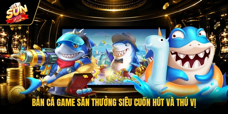 Bắn cá game săn thưởng siêu cuốn hút và thú vị 
