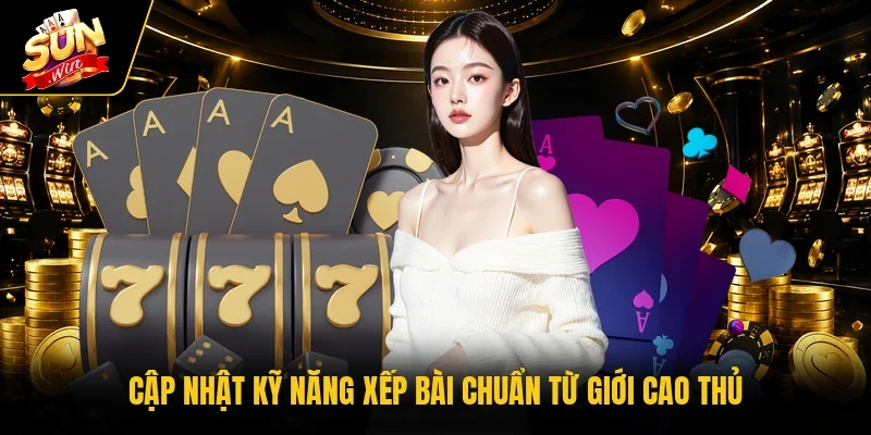 Cập nhật kỹ năng xếp bài chuẩn từ giới cao thủ
